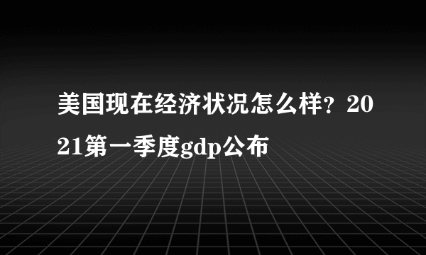 美国现在经济状况怎么样？2021第一季度gdp公布