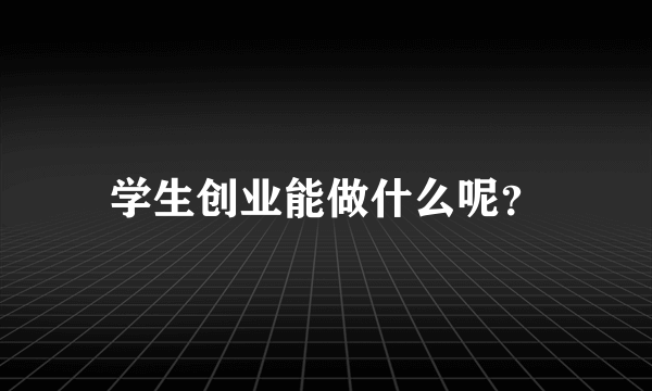 学生创业能做什么呢？