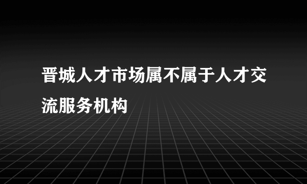 晋城人才市场属不属于人才交流服务机构