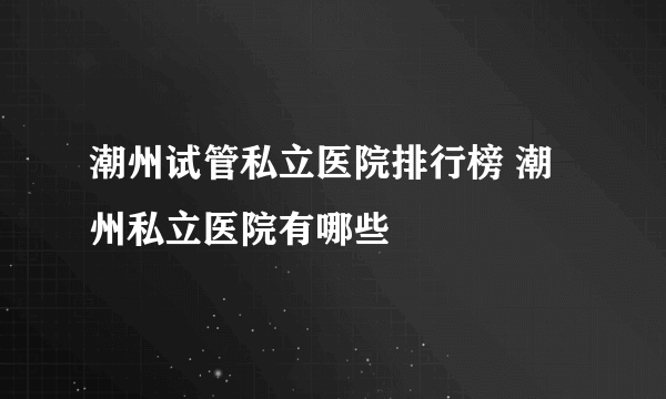 潮州试管私立医院排行榜 潮州私立医院有哪些