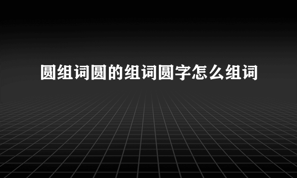 圆组词圆的组词圆字怎么组词