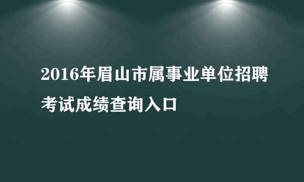 2016年眉山市属事业单位招聘考试成绩查询入口