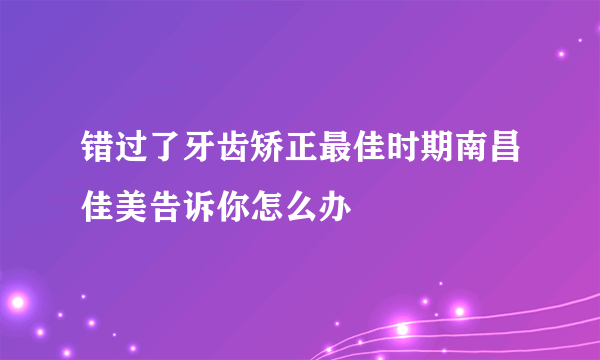 错过了牙齿矫正最佳时期南昌佳美告诉你怎么办