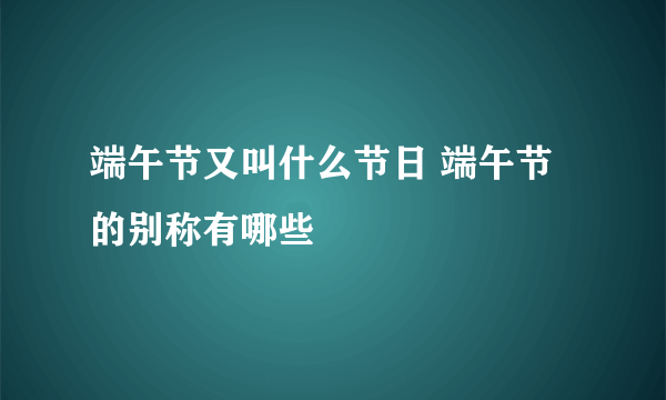 端午节又叫什么节日 端午节的别称有哪些