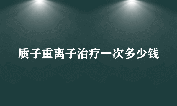 质子重离子治疗一次多少钱