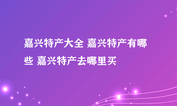 嘉兴特产大全 嘉兴特产有哪些 嘉兴特产去哪里买