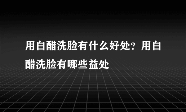 用白醋洗脸有什么好处？用白醋洗脸有哪些益处