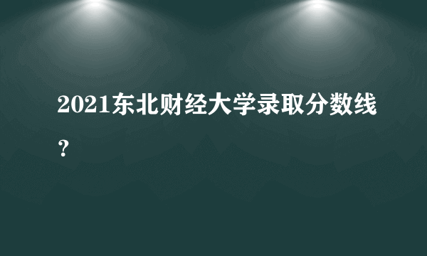 2021东北财经大学录取分数线？