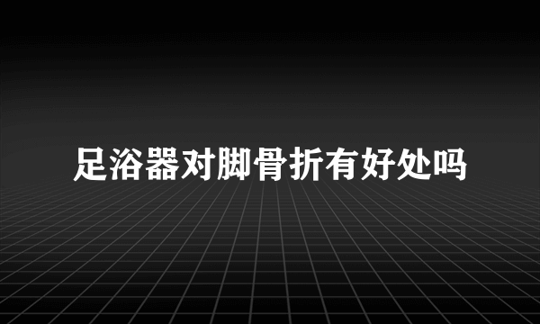 足浴器对脚骨折有好处吗