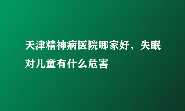 天津精神病医院哪家好，失眠对儿童有什么危害