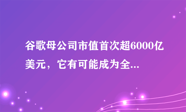 谷歌母公司市值首次超6000亿美元，它有可能成为全球市值第一的公司吗？