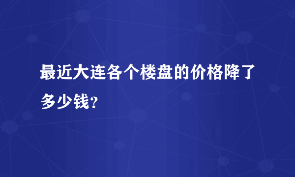 最近大连各个楼盘的价格降了多少钱？