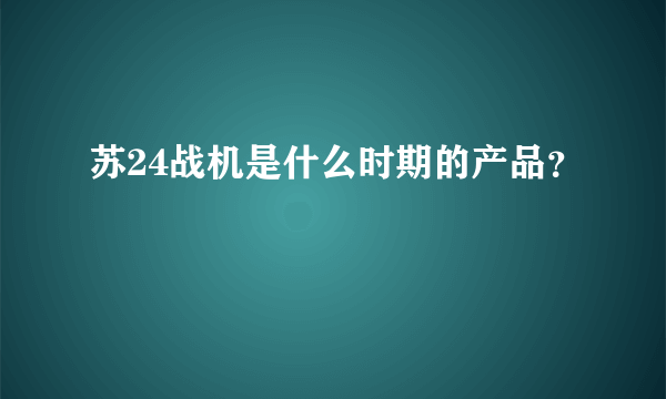 苏24战机是什么时期的产品？