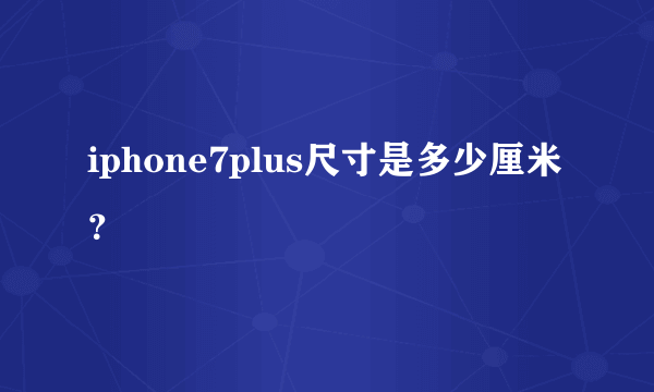 iphone7plus尺寸是多少厘米？