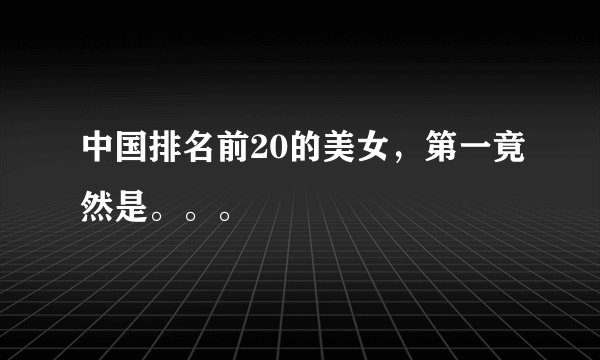 中国排名前20的美女，第一竟然是。。。