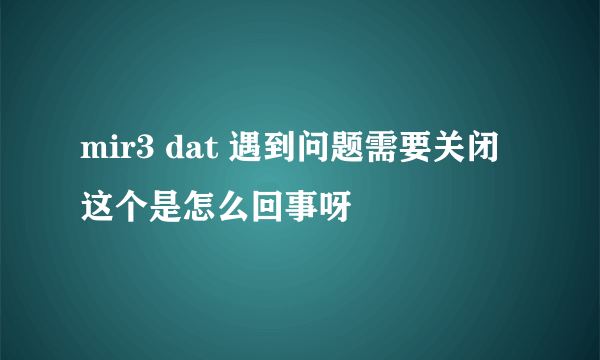 mir3 dat 遇到问题需要关闭这个是怎么回事呀