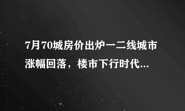 7月70城房价出炉一二线城市涨幅回落，楼市下行时代来了吗？