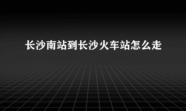 长沙南站到长沙火车站怎么走