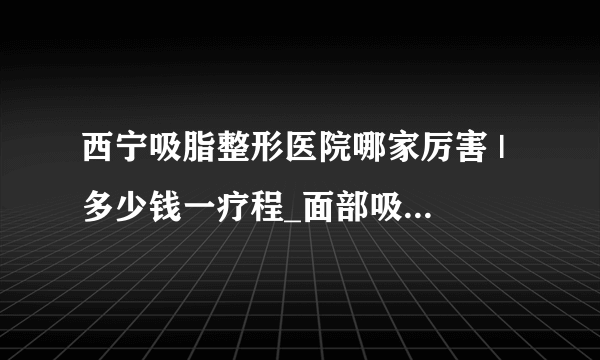 西宁吸脂整形医院哪家厉害 | 多少钱一疗程_面部吸脂要做几次才能DD较好的效果