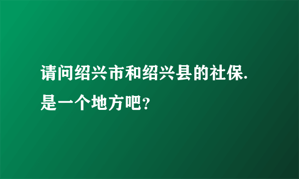请问绍兴市和绍兴县的社保.是一个地方吧？