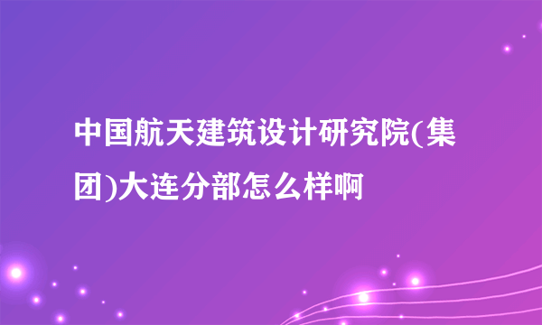 中国航天建筑设计研究院(集团)大连分部怎么样啊