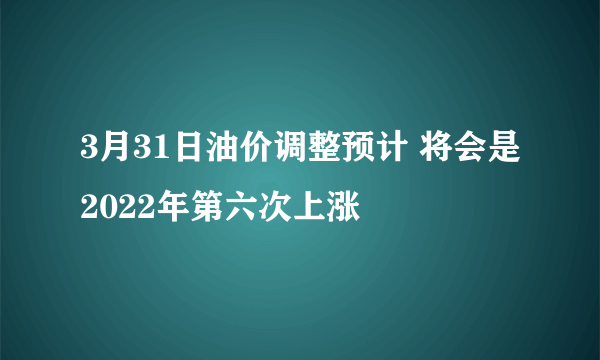 3月31日油价调整预计 将会是2022年第六次上涨