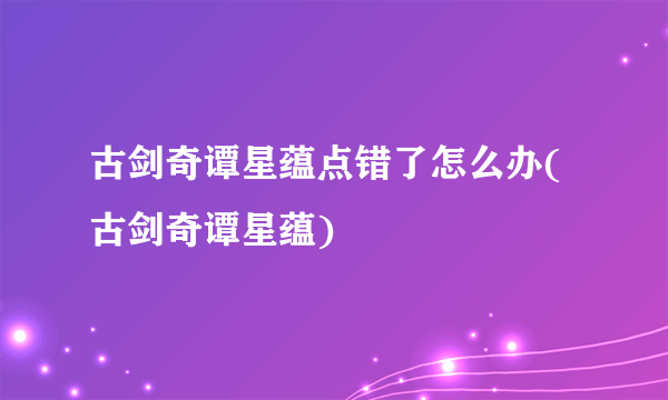 古剑奇谭星蕴点错了怎么办(古剑奇谭星蕴)