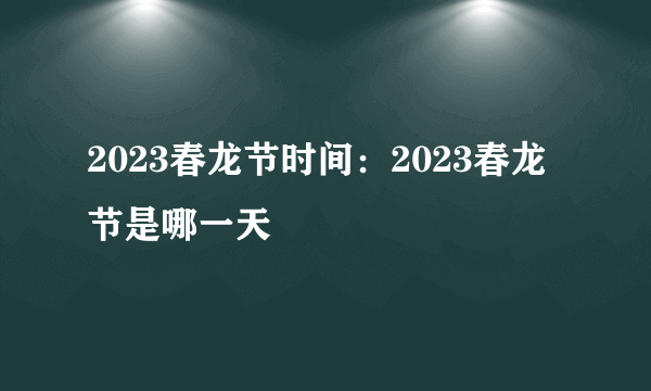 2023春龙节时间：2023春龙节是哪一天