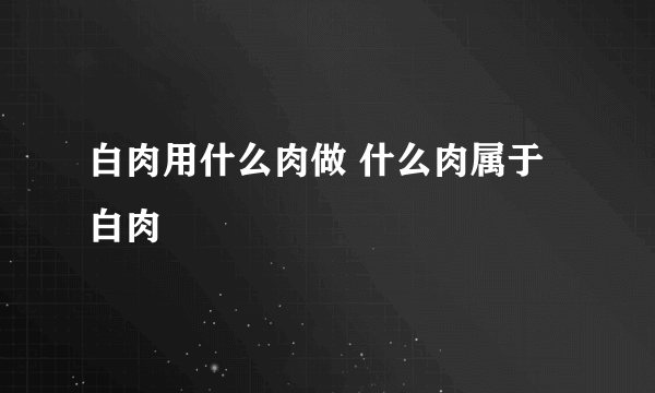 白肉用什么肉做 什么肉属于白肉