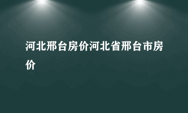 河北邢台房价河北省邢台市房价