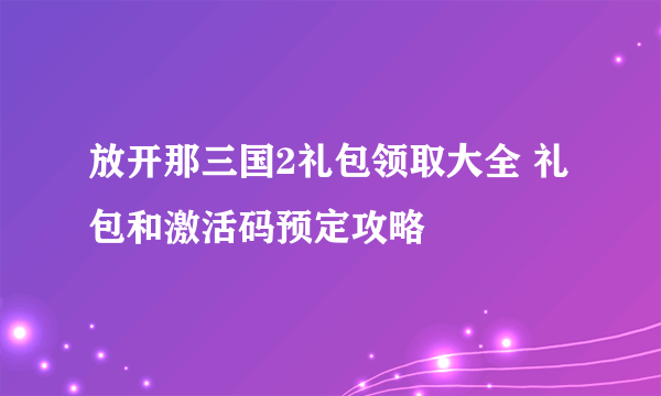 放开那三国2礼包领取大全 礼包和激活码预定攻略