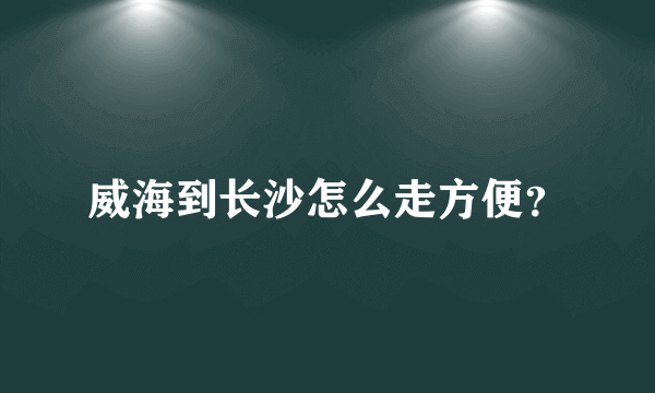 威海到长沙怎么走方便？