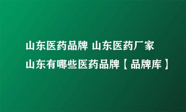 山东医药品牌 山东医药厂家 山东有哪些医药品牌【品牌库】
