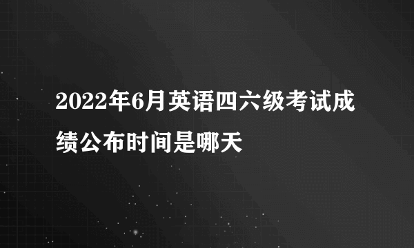 2022年6月英语四六级考试成绩公布时间是哪天