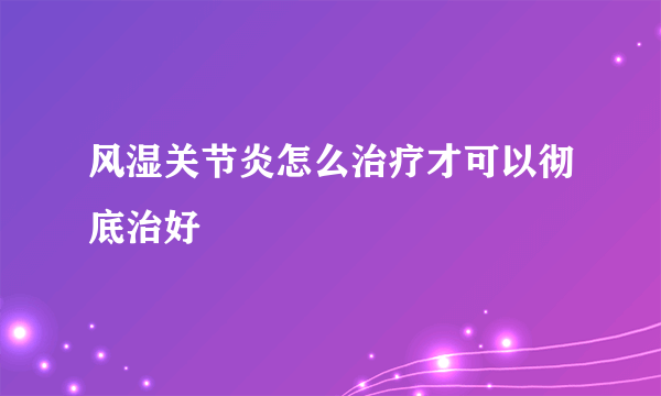风湿关节炎怎么治疗才可以彻底治好