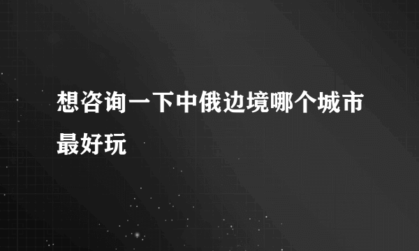 想咨询一下中俄边境哪个城市最好玩