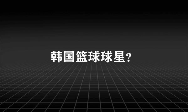 韩国篮球球星？
