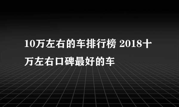 10万左右的车排行榜 2018十万左右口碑最好的车