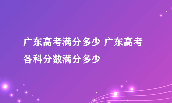 广东高考满分多少 广东高考各科分数满分多少