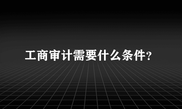 工商审计需要什么条件？