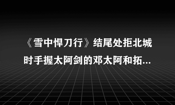 《雪中悍刀行》结尾处拒北城时手握太阿剑的邓太阿和拓跋菩萨如果打起架来谁更拽？