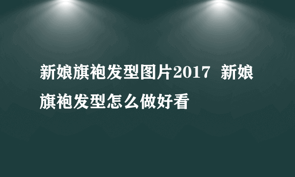 新娘旗袍发型图片2017  新娘旗袍发型怎么做好看
