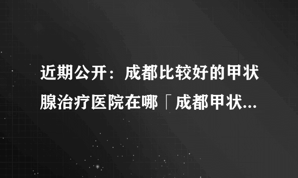 近期公开：成都比较好的甲状腺治疗医院在哪「成都甲状腺治疗医院哪家好」