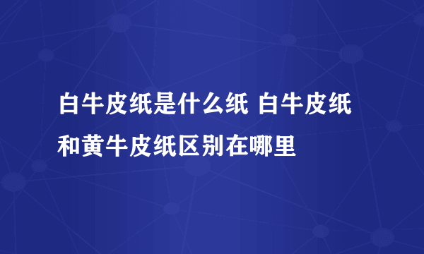 白牛皮纸是什么纸 白牛皮纸和黄牛皮纸区别在哪里