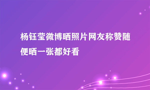 杨钰莹微博晒照片网友称赞随便晒一张都好看