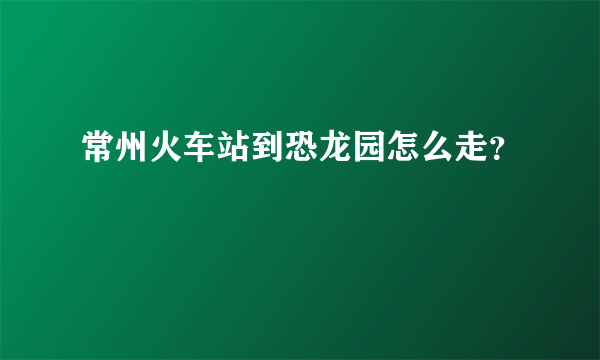 常州火车站到恐龙园怎么走？