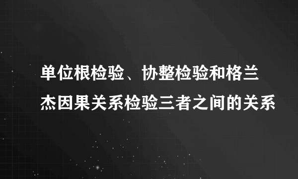 单位根检验、协整检验和格兰杰因果关系检验三者之间的关系