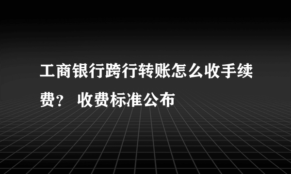 工商银行跨行转账怎么收手续费？ 收费标准公布
