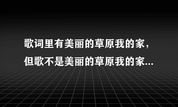 歌词里有美丽的草原我的家，但歌不是美丽的草原我的家，有谁知道哪首歌叫什么名字？