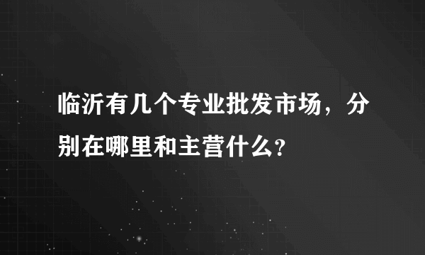 临沂有几个专业批发市场，分别在哪里和主营什么？
